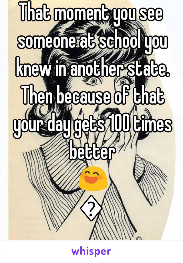 That moment you see someone at school you knew in another state. Then because of that your day gets 100 times better 😄😃