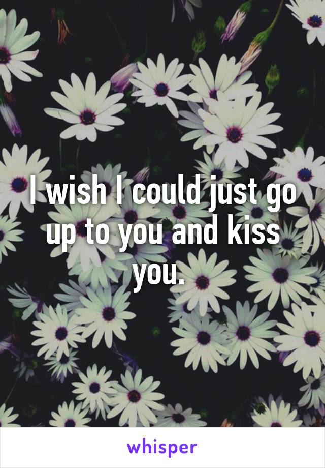 I wish I could just go up to you and kiss you. 