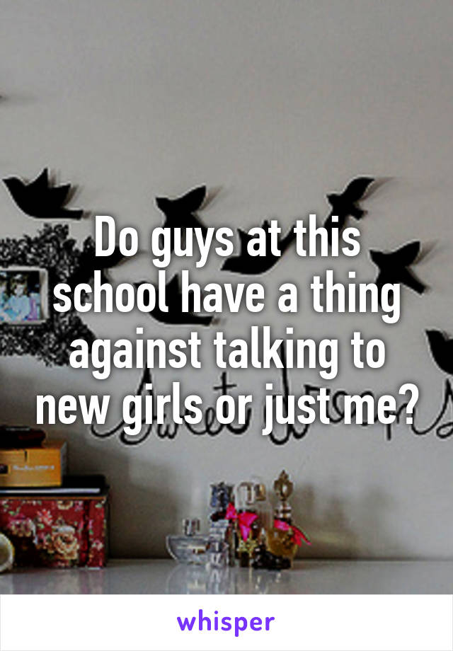 Do guys at this school have a thing against talking to new girls or just me?