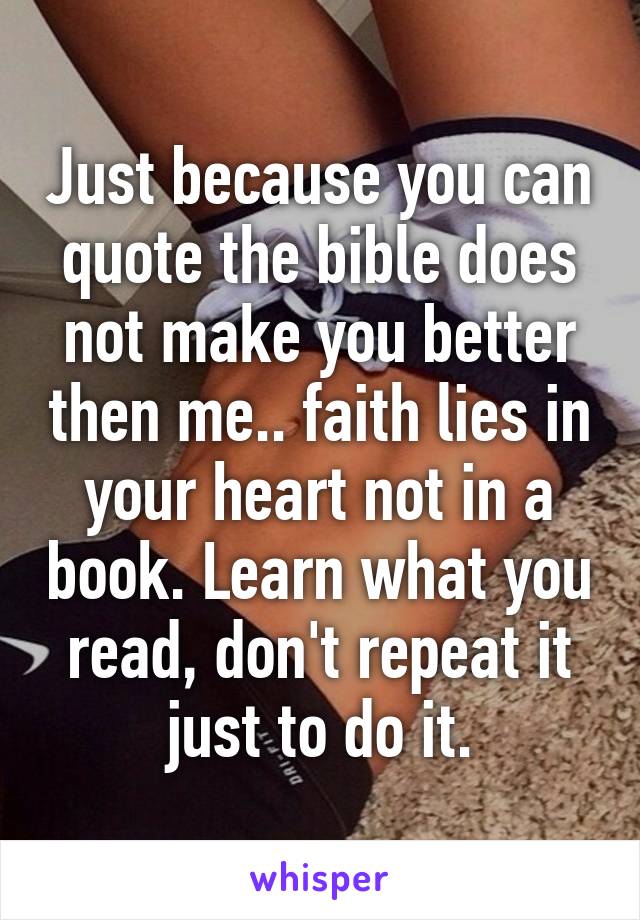 Just because you can quote the bible does not make you better then me.. faith lies in your heart not in a book. Learn what you read, don't repeat it just to do it.