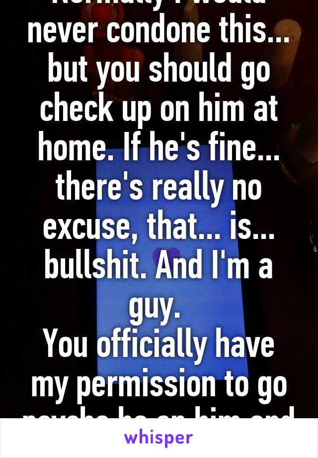 Normally I would never condone this... but you should go check up on him at home. If he's fine... there's really no excuse, that... is... bullshit. And I'm a guy. 
You officially have my permission to go psycho ho on him and show up 