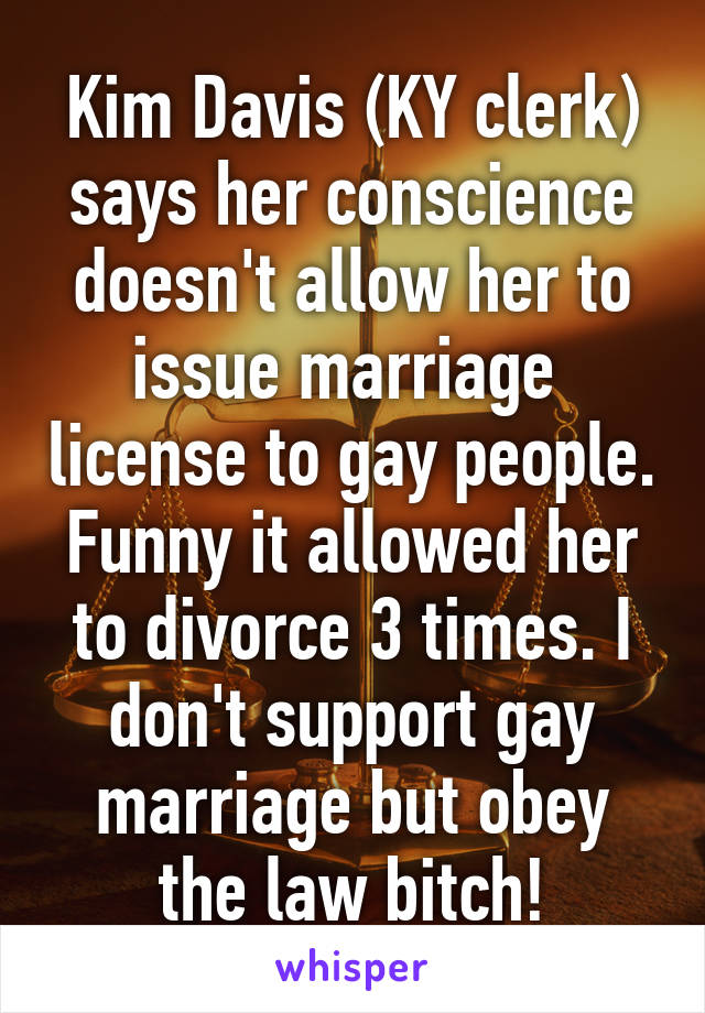 Kim Davis (KY clerk) says her conscience doesn't allow her to issue marriage  license to gay people. Funny it allowed her to divorce 3 times. I don't support gay marriage but obey the law bitch!