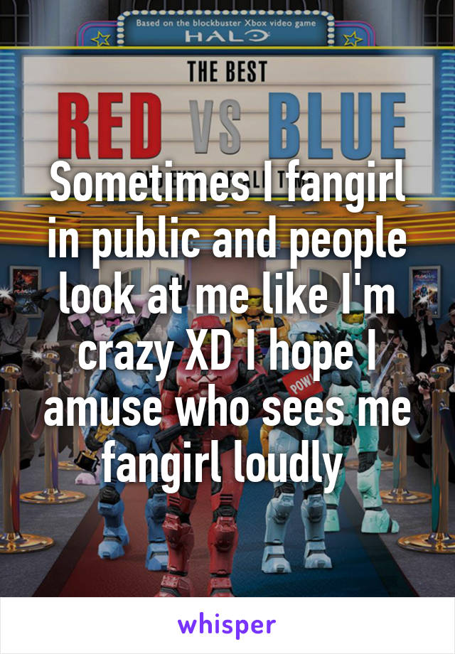 Sometimes I fangirl in public and people look at me like I'm crazy XD I hope I amuse who sees me fangirl loudly 