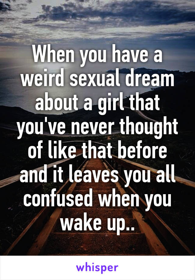 When you have a weird sexual dream about a girl that you've never thought of like that before and it leaves you all confused when you wake up..