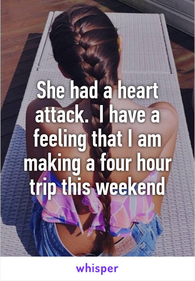 She had a heart attack.  I have a feeling that I am making a four hour trip this weekend