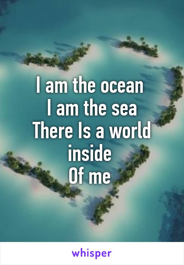 I am the ocean 
I am the sea
There Is a world inside 
Of me 