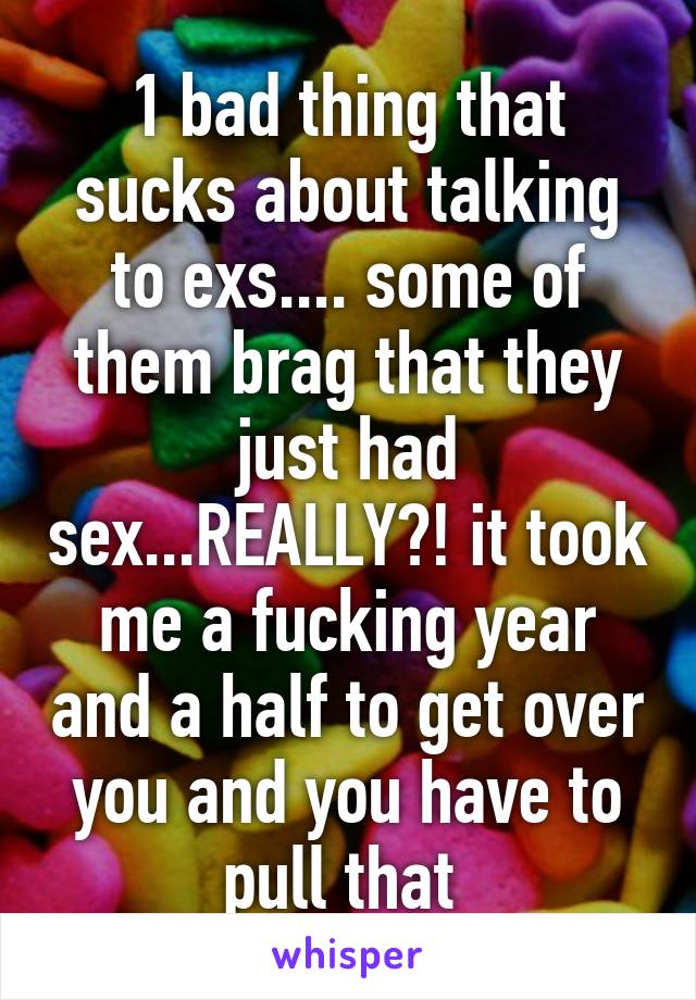 1 bad thing that sucks about talking to exs.... some of them brag that they just had sex...REALLY?! it took me a fucking year and a half to get over you and you have to pull that 