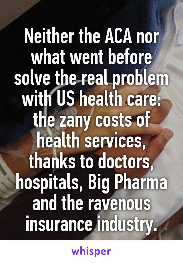 Neither the ACA nor what went before solve the real problem with US health care: the zany costs of health services, thanks to doctors, hospitals, Big Pharma and the ravenous insurance industry.
