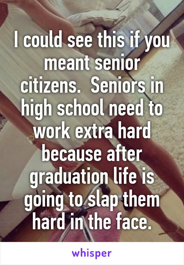 I could see this if you meant senior citizens.  Seniors in high school need to work extra hard because after graduation life is going to slap them hard in the face.