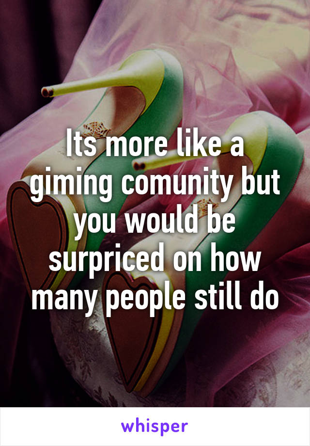 Its more like a giming comunity but you would be surpriced on how many people still do