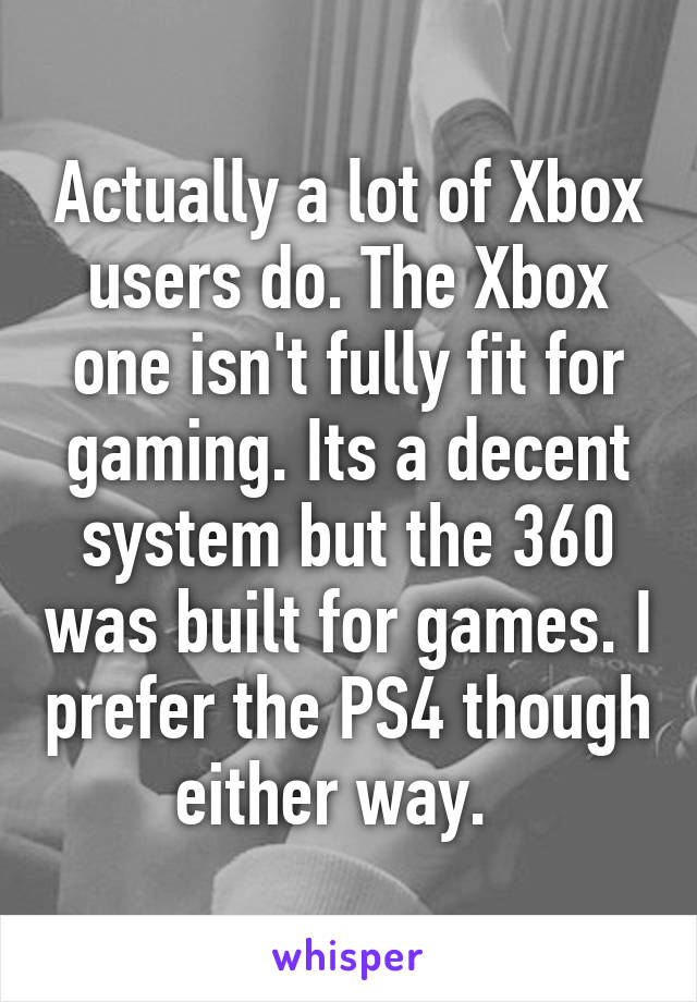 Actually a lot of Xbox users do. The Xbox one isn't fully fit for gaming. Its a decent system but the 360 was built for games. I prefer the PS4 though either way.  