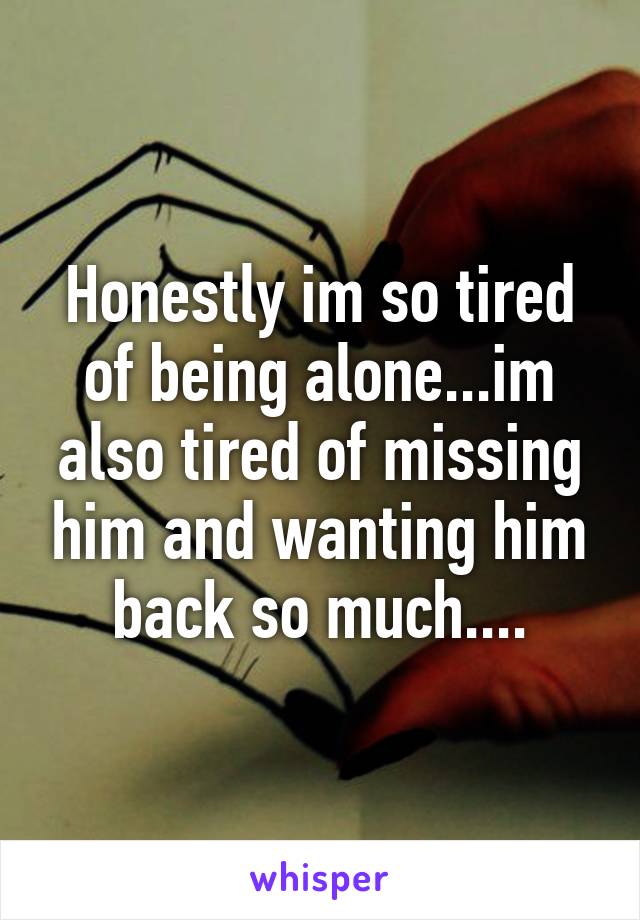 Honestly im so tired of being alone...im also tired of missing him and wanting him back so much....