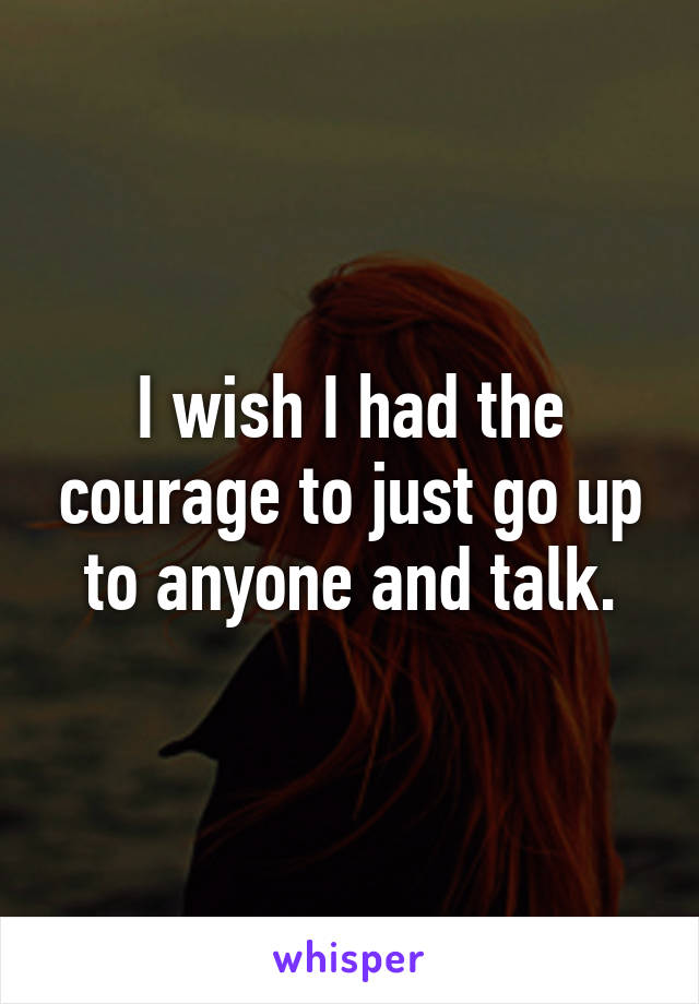 I wish I had the courage to just go up to anyone and talk.