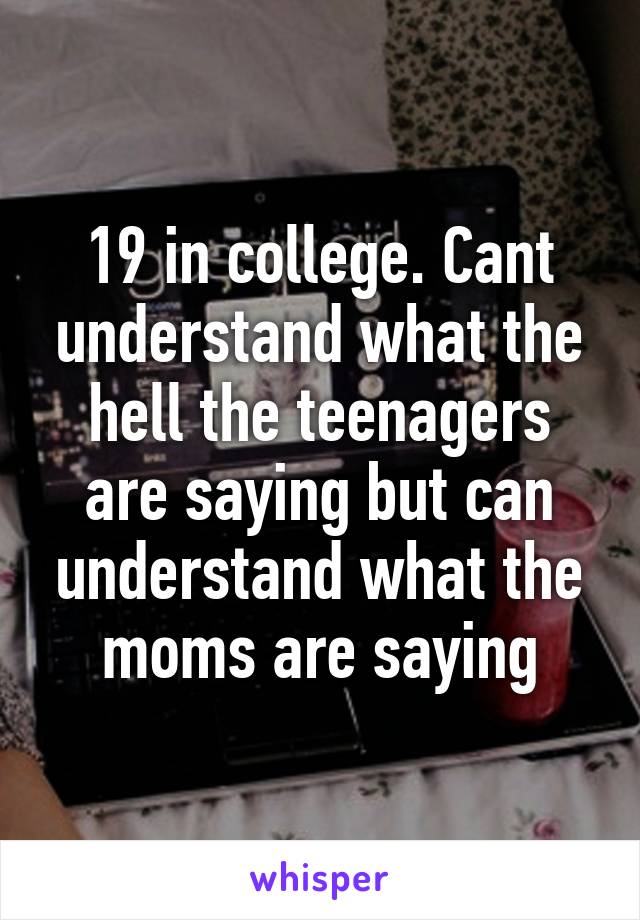 19 in college. Cant understand what the hell the teenagers are saying but can understand what the moms are saying