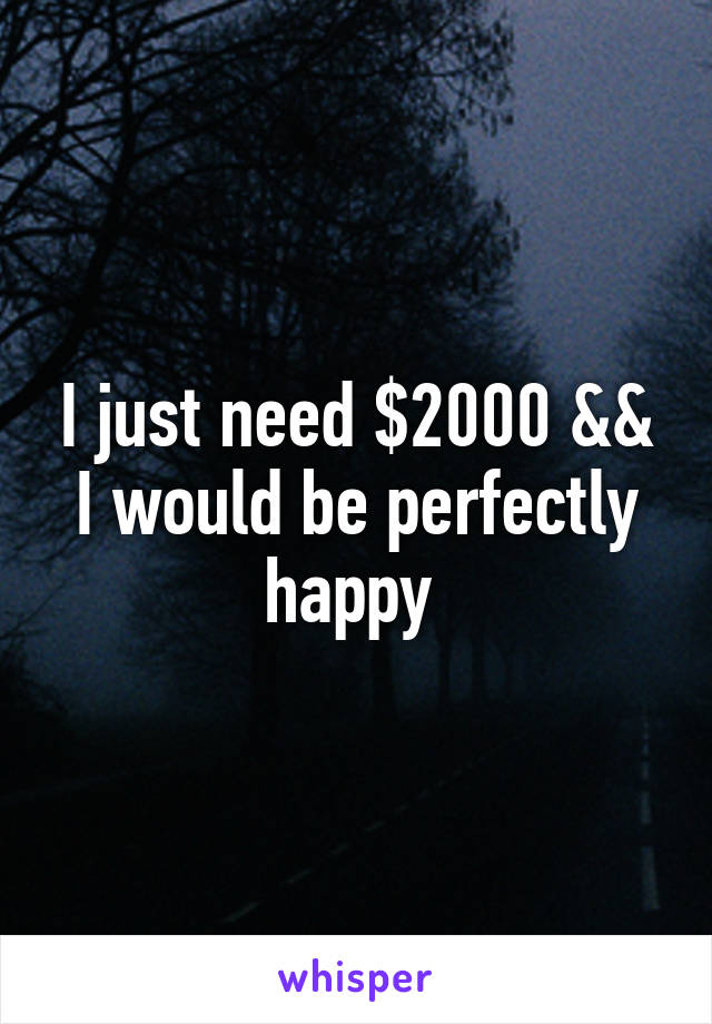 I just need $2000 && I would be perfectly happy 