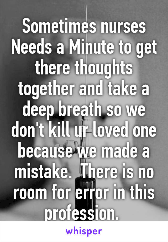 Sometimes nurses Needs a Minute to get there thoughts together and take a deep breath so we don't kill ur loved one because we made a mistake.  There is no room for error in this profession. 
