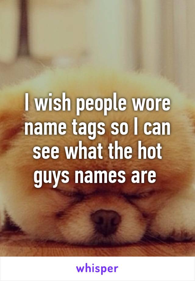 I wish people wore name tags so I can see what the hot guys names are 