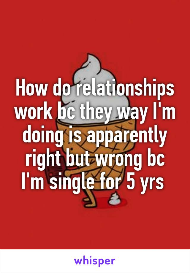 How do relationships work bc they way I'm doing is apparently right but wrong bc I'm single for 5 yrs 