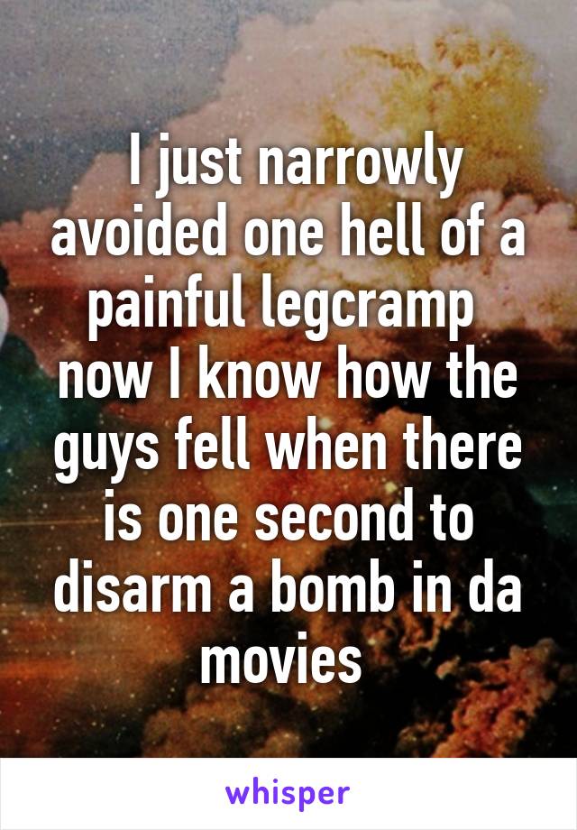  I just narrowly avoided one hell of a painful legcramp  now I know how the guys fell when there is one second to disarm a bomb in da movies 