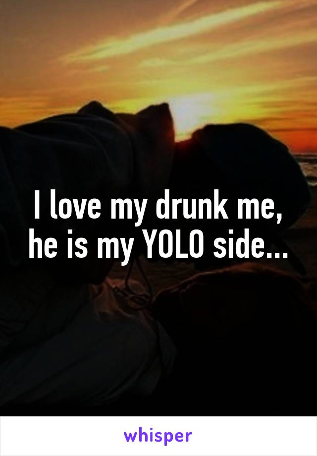 I love my drunk me, he is my YOLO side...