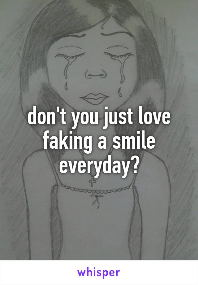 don't you just love faking a smile everyday?