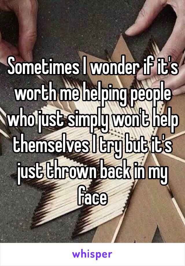 Sometimes I wonder if it's worth me helping people who just simply won't help themselves I try but it's just thrown back in my face 