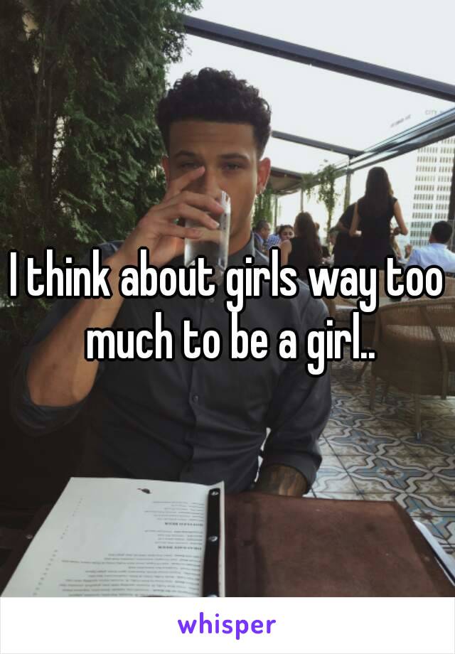 I think about girls way too much to be a girl..