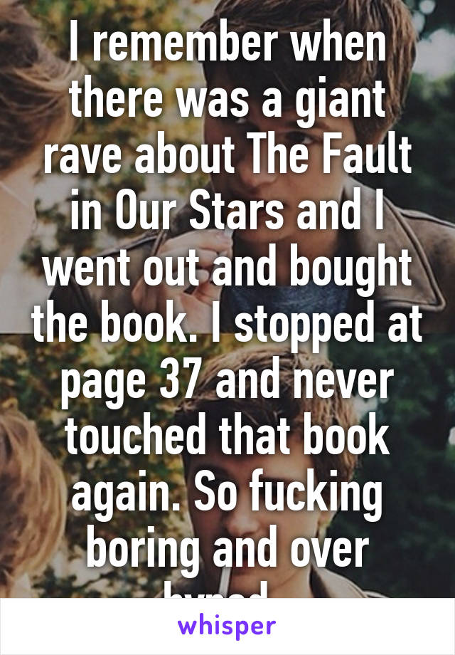 I remember when there was a giant rave about The Fault in Our Stars and I went out and bought the book. I stopped at page 37 and never touched that book again. So fucking boring and over hyped. 