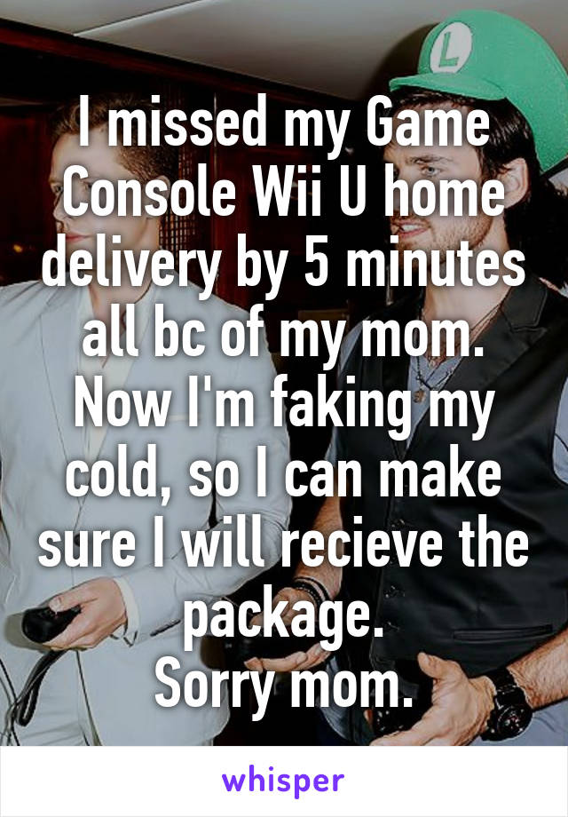 I missed my Game Console Wii U home delivery by 5 minutes all bc of my mom. Now I'm faking my cold, so I can make sure I will recieve the package.
Sorry mom.