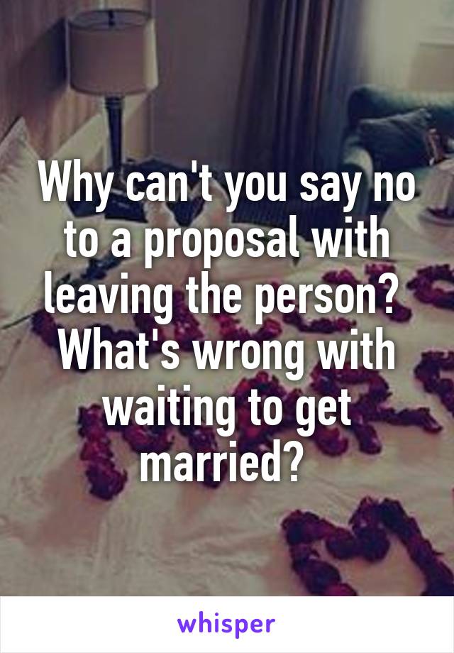 Why can't you say no to a proposal with leaving the person?  What's wrong with waiting to get married? 