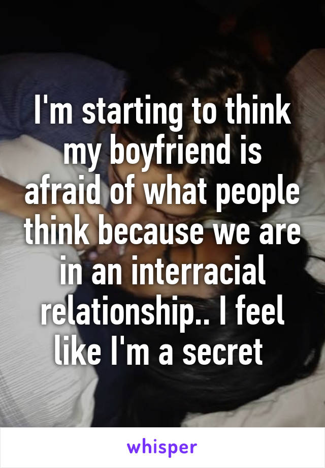 I'm starting to think my boyfriend is afraid of what people think because we are in an interracial relationship.. I feel like I'm a secret 