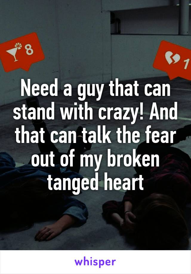 Need a guy that can stand with crazy! And that can talk the fear out of my broken tanged heart