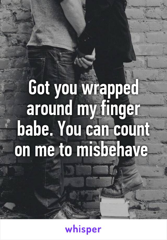 Got you wrapped around my finger babe. You can count on me to misbehave 