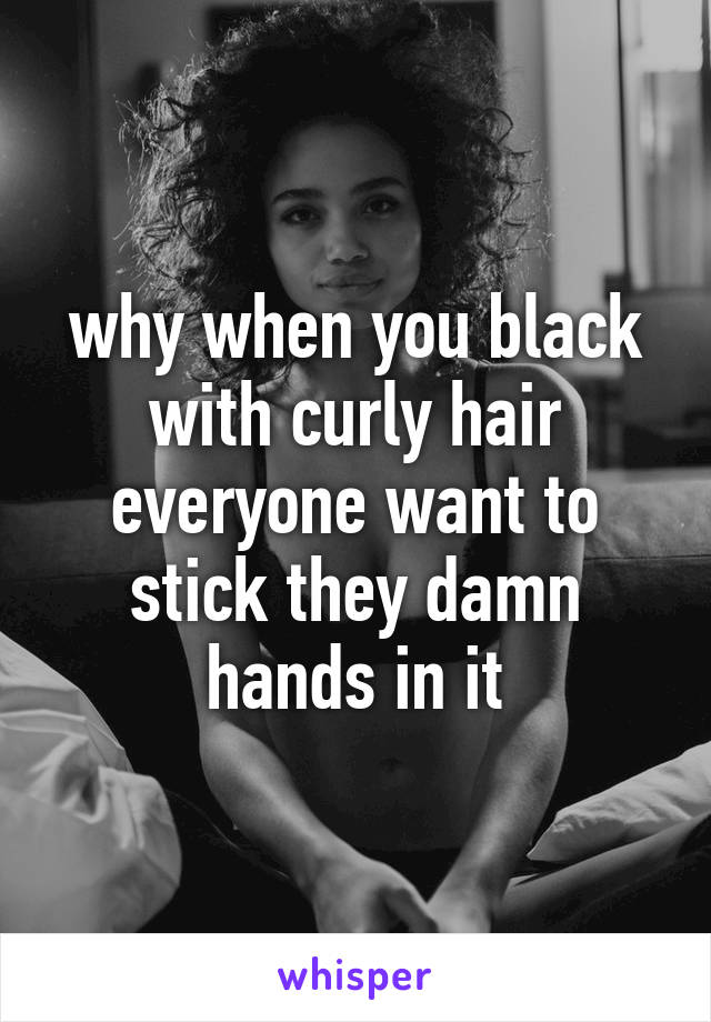 why when you black with curly hair everyone want to stick they damn hands in it