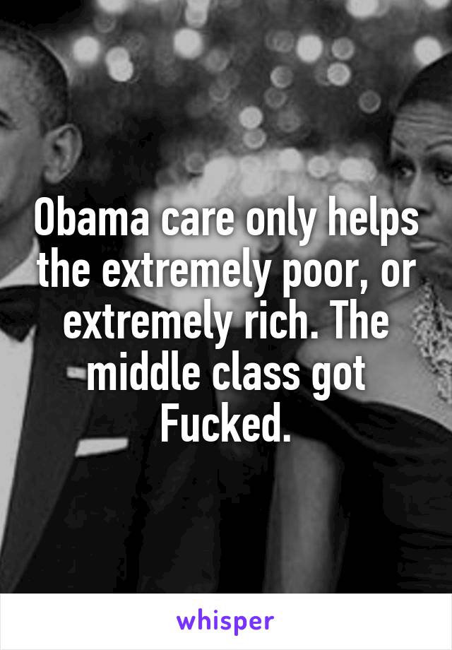 Obama care only helps the extremely poor, or extremely rich. The middle class got Fucked.