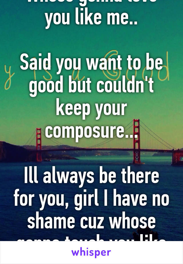 Whose gonna love you like me..

Said you want to be good but couldn't keep your composure...

Ill always be there for you, girl I have no shame cuz whose gonna touch you like me?