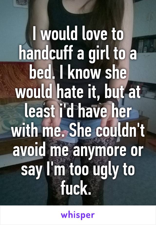 I would love to handcuff a girl to a bed. I know she would hate it, but at least i'd have her with me. She couldn't avoid me anymore or say I'm too ugly to fuck. 