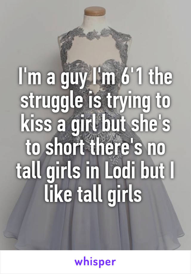 I'm a guy I'm 6'1 the struggle is trying to kiss a girl but she's to short there's no tall girls in Lodi but I like tall girls 