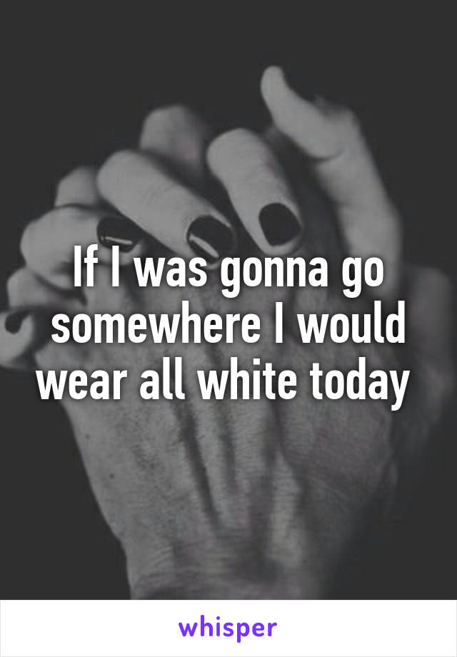 If I was gonna go somewhere I would wear all white today 