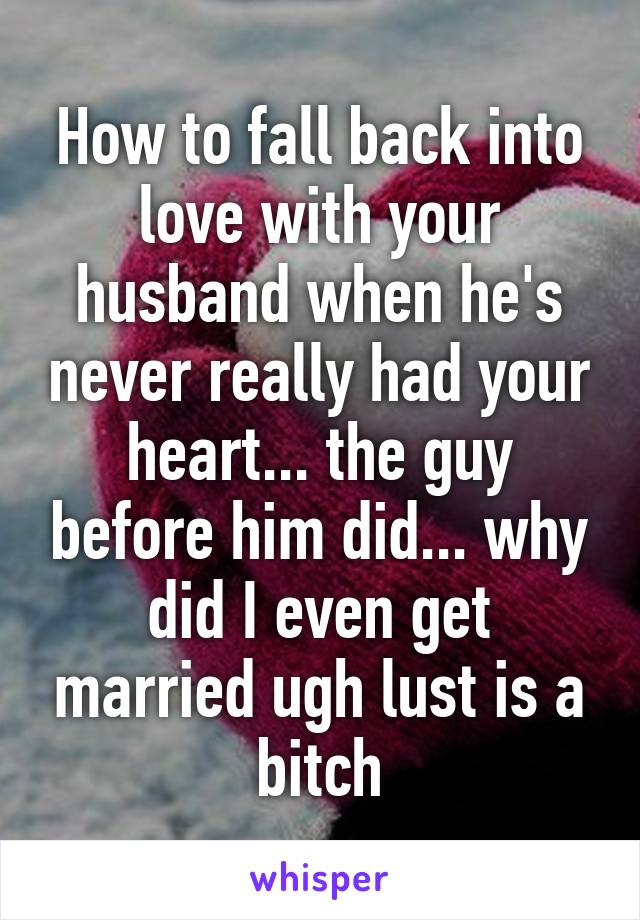 How to fall back into love with your husband when he's never really had your heart... the guy before him did... why did I even get married ugh lust is a bitch