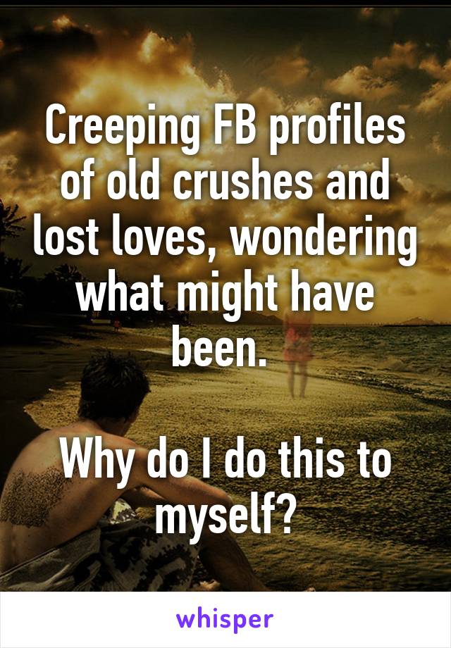 Creeping FB profiles of old crushes and lost loves, wondering what might have been. 

Why do I do this to myself?