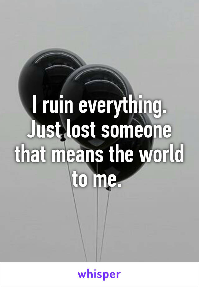 I ruin everything. Just lost someone that means the world to me. 