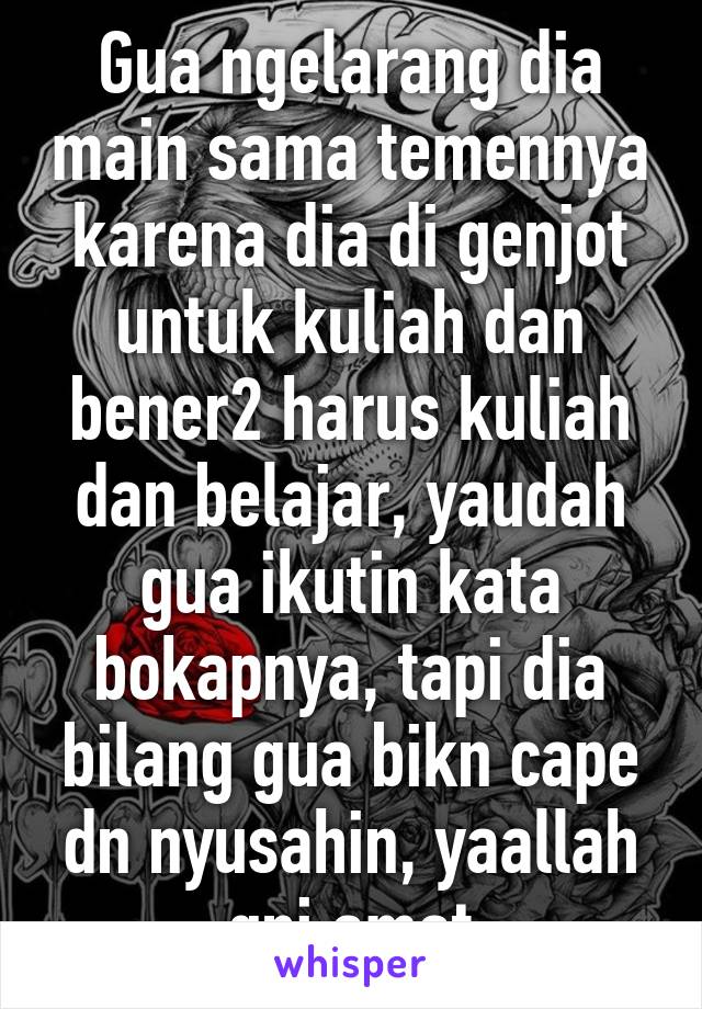 Gua ngelarang dia main sama temennya karena dia di genjot untuk kuliah dan bener2 harus kuliah dan belajar, yaudah gua ikutin kata bokapnya, tapi dia bilang gua bikn cape dn nyusahin, yaallah gni amat