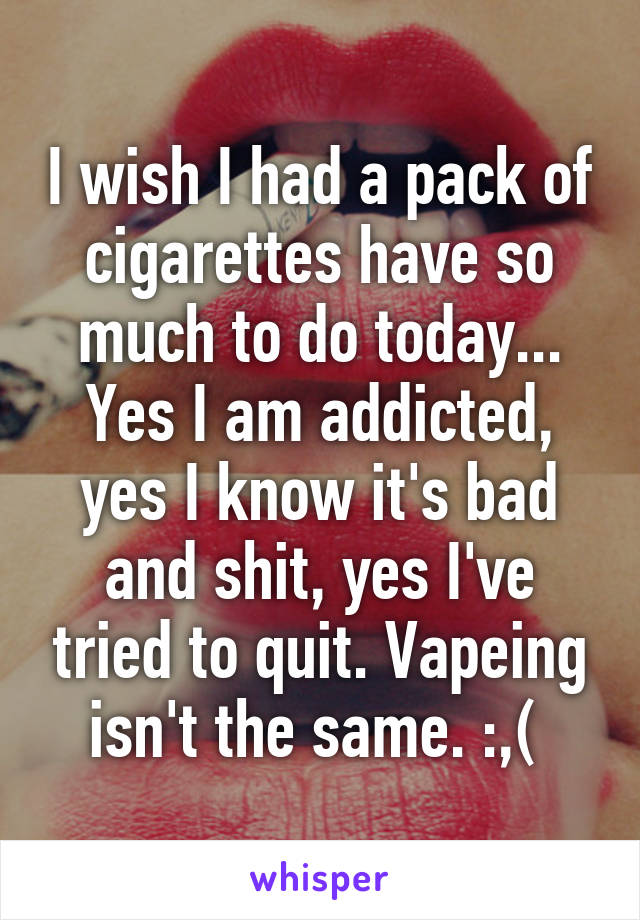 I wish I had a pack of cigarettes have so much to do today... Yes I am addicted, yes I know it's bad and shit, yes I've tried to quit. Vapeing isn't the same. :,( 