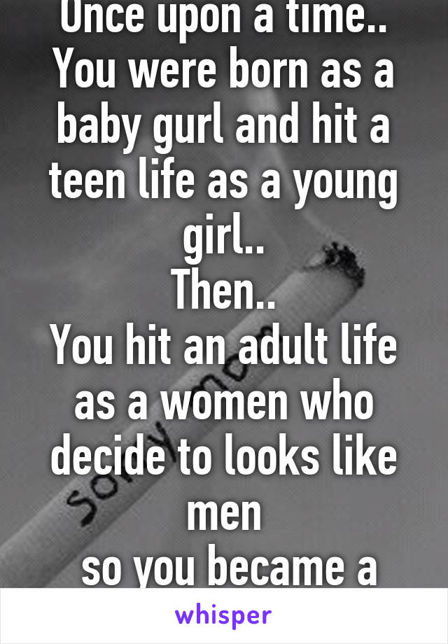 Once upon a time..
You were born as a baby gurl and hit a teen life as a young girl..
Then..
You hit an adult life as a women who decide to looks like men
 so you became a transgender..