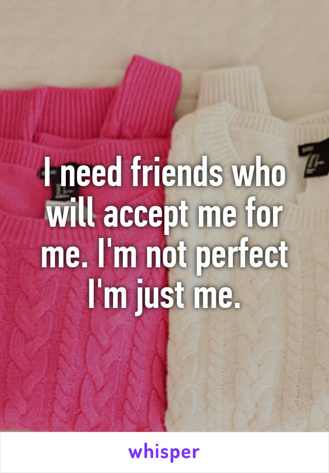 I need friends who will accept me for me. I'm not perfect I'm just me.