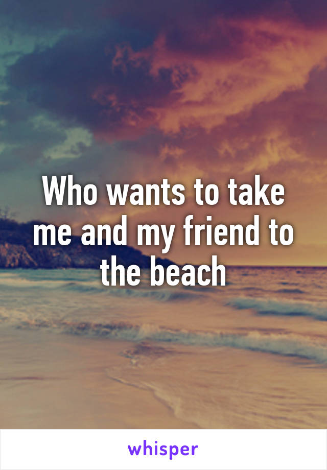 Who wants to take me and my friend to the beach