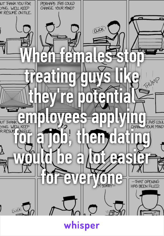 When females stop treating guys like they're potential employees applying for a job, then dating would be a lot easier for everyone