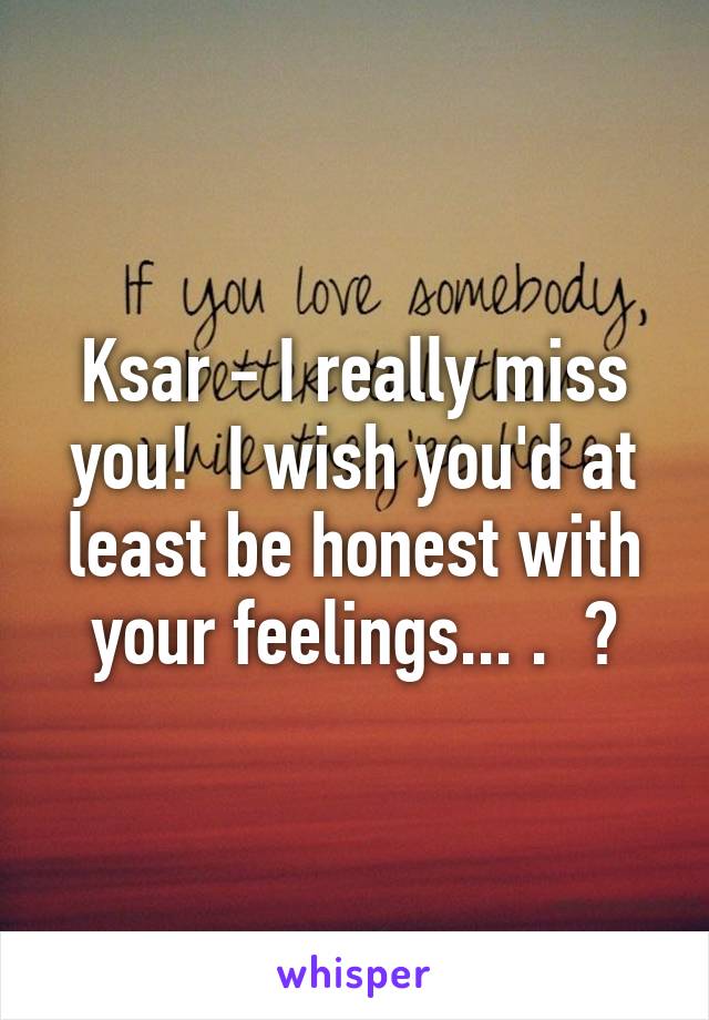 Ksar - I really miss you!  I wish you'd at least be honest with your feelings... .  ?