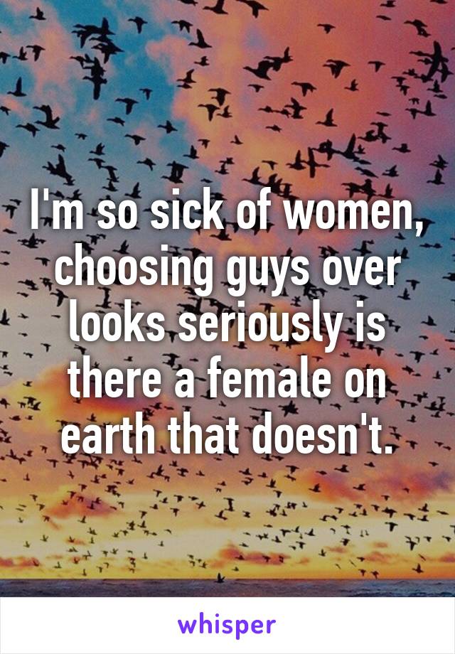 I'm so sick of women, choosing guys over looks seriously is there a female on earth that doesn't.